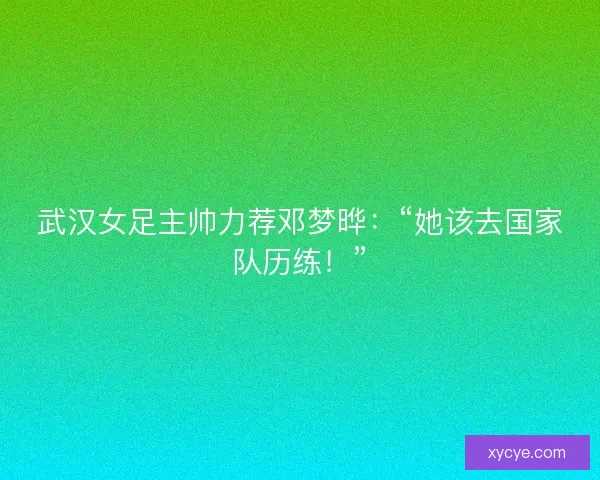武汉女足主帅力荐邓梦晔：“她该去国家队历练！”