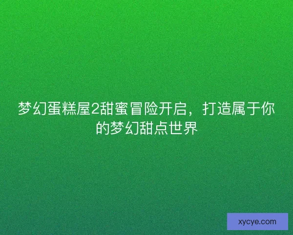 梦幻蛋糕屋2甜蜜冒险开启，打造属于你的梦幻甜点世界