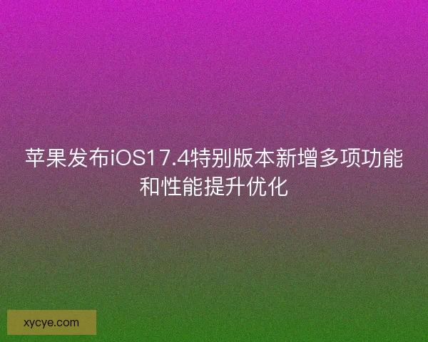 苹果发布iOS17.4特别版本新增多项功能和性能提升优化
