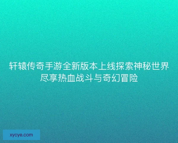 轩辕传奇手游全新版本上线探索神秘世界尽享热血战斗与奇幻冒险