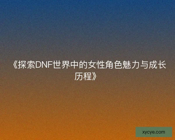 《探索DNF世界中的女性角色魅力与成长历程》 《探索DNF世界中的女性角色魅力与成长历程》