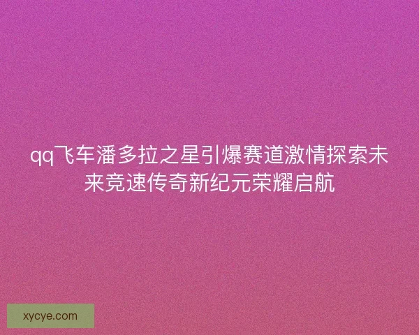 qq飞车潘多拉之星引爆赛道激情探索未来竞速传奇新纪元荣耀启航 qq飞车潘多拉之星引爆赛道激情探索未来竞速传奇新纪元荣耀启航