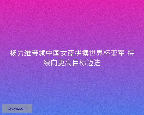 杨力维带领中国女篮拼搏世界杯亚军 持续向更高目标迈进