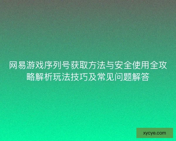 网易游戏序列号获取方法与安全使用全攻略解析玩法技巧及常见问题解答