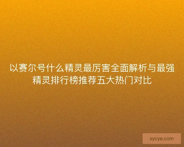 以赛尔号什么精灵最厉害全面解析与最强精灵排行榜推荐五大热门对比