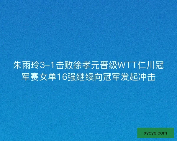 朱雨玲3-1击败徐孝元晋级WTT仁川冠军赛女单16强继续向冠军发起冲击