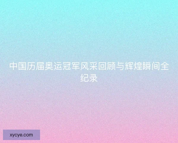中国历届奥运冠军风采回顾与辉煌瞬间全纪录