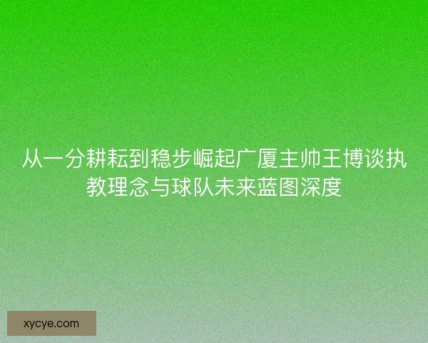 从一分耕耘到稳步崛起广厦主帅王博谈执教理念与球队未来蓝图深度