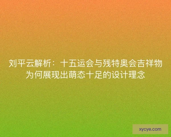 刘平云解析:十五运会与残特奥会吉祥物为何展现出萌态十足的设计理念 刘平云解析:十五运会与残特奥会吉祥物为何展现出萌态十足的设计理念