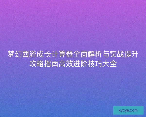 梦幻西游成长计算器全面解析与实战提升攻略指南高效进阶技巧大全