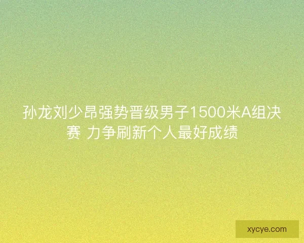 孙龙刘少昂强势晋级男子1500米A组决赛 力争刷新个人最好成绩 孙龙刘少昂强势晋级男子1500米A组决赛 力争刷新个人最好成绩