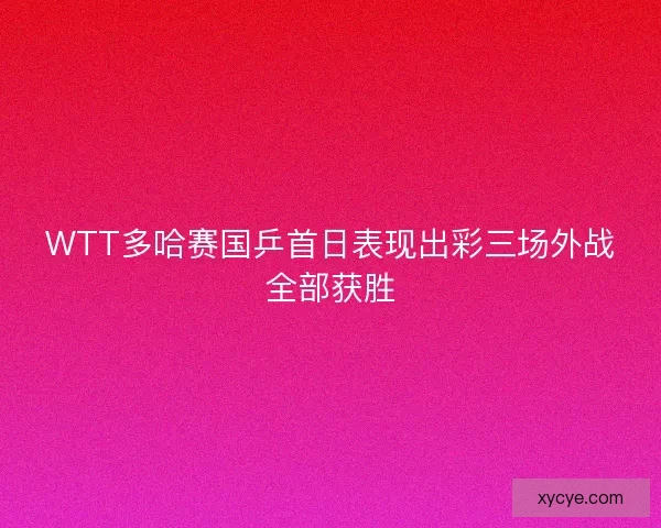 WTT多哈赛国乒首日表现出彩三场外战全部获胜