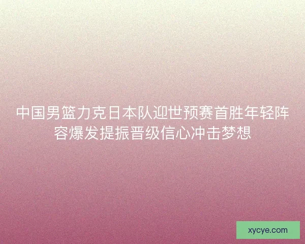 中国男篮力克日本队迎世预赛首胜年轻阵容爆发提振晋级信心冲击梦想