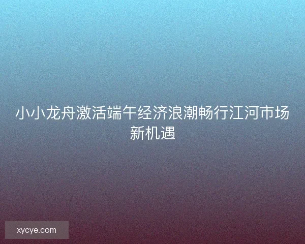 小小龙舟激活端午经济浪潮畅行江河市场新机遇 小小龙舟激活端午经济浪潮畅行江河市场新机遇