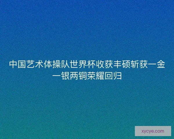 中国艺术体操队世界杯收获丰硕斩获一金一银两铜荣耀回归