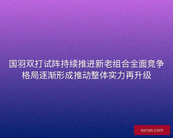 国羽双打试阵持续推进新老组合全面竞争格局逐渐形成推动整体实力再升级