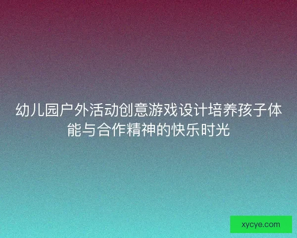 幼儿园户外活动创意游戏设计培养孩子体能与合作精神的快乐时光 幼儿园户外活动创意游戏设计培养孩子体能与合作精神的快乐时光