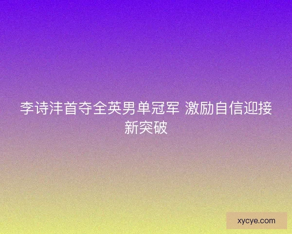 李诗沣首夺全英男单冠军 激励自信迎接新突破 李诗沣首夺全英男单冠军 激励自信迎接新突破