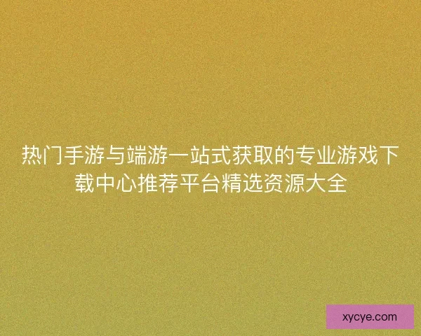 热门手游与端游一站式获取的专业游戏下载中心推荐平台精选资源大全 热门手游与端游一站式获取的专业游戏下载中心推荐平台精选资源大全