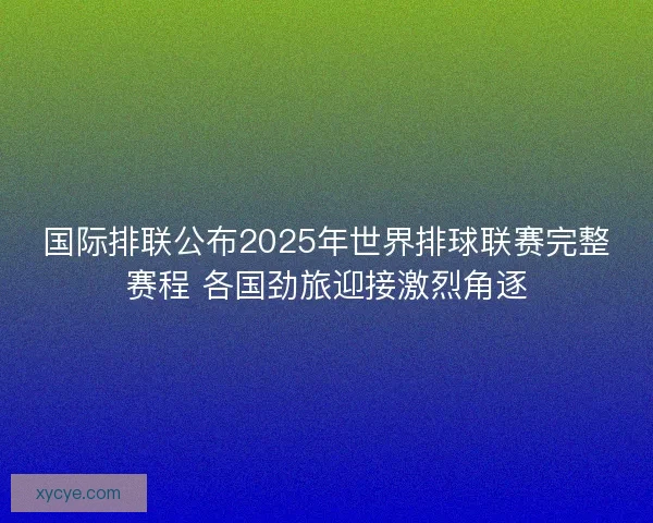 国际排联公布2025年世界排球联赛完整赛程 各国劲旅迎接激烈角逐