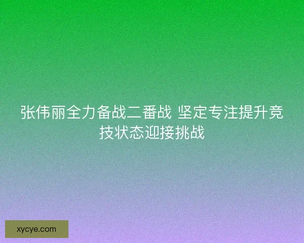 张伟丽全力备战二番战 坚定专注提升竞技状态迎接挑战 张伟丽全力备战二番战 坚定专注提升竞技状态迎接挑战