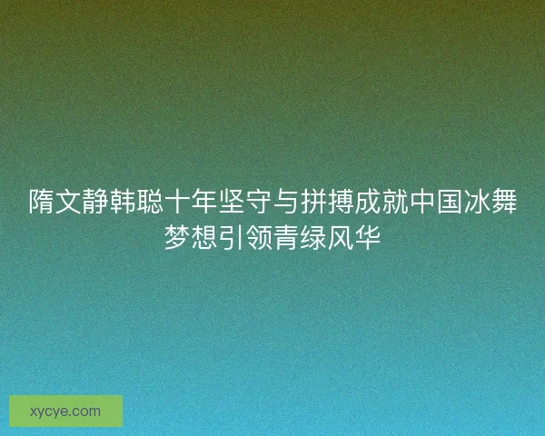 隋文静韩聪十年坚守与拼搏成就中国冰舞梦想引领青绿风华