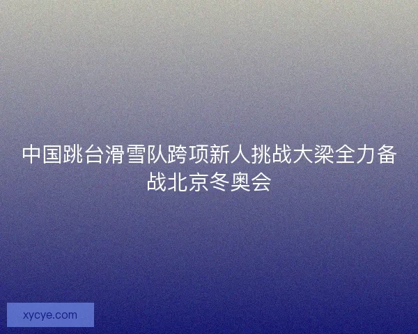 中国跳台滑雪队跨项新人挑战大梁全力备战北京冬奥会