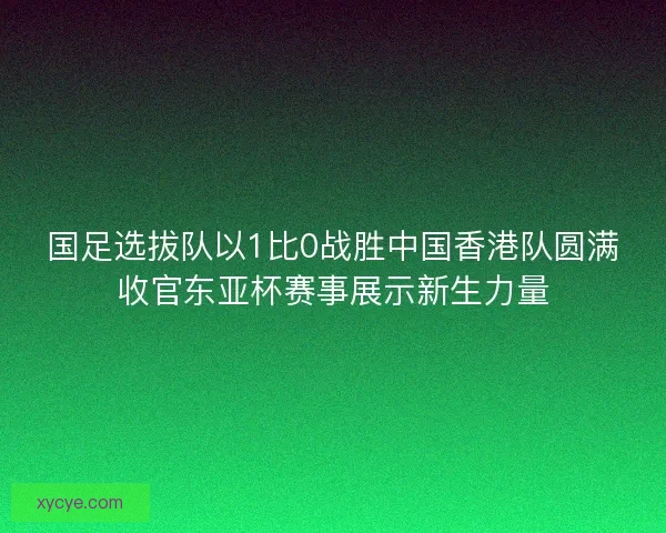 国足选拔队以1比0战胜中国香港队圆满收官东亚杯赛事展示新生力量