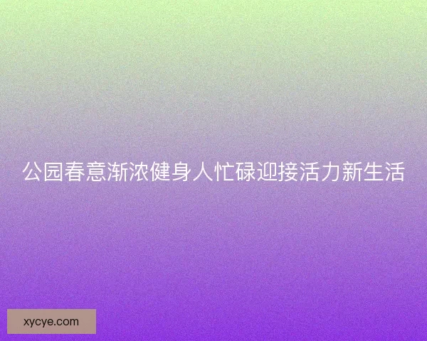 公园春意渐浓健身人忙碌迎接活力新生活