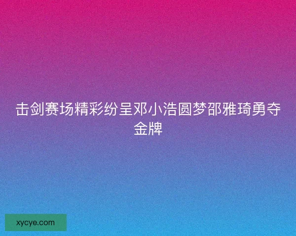 击剑赛场精彩纷呈邓小浩圆梦邵雅琦勇夺金牌
